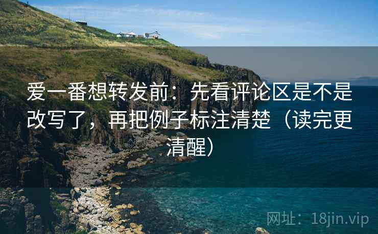 爱一番想转发前：先看评论区是不是改写了，再把例子标注清楚（读完更清醒）