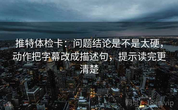 推特体检卡：问题结论是不是太硬，动作把字幕改成描述句，提示读完更清楚