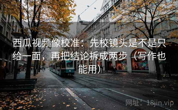 西瓜视频像校准：先校镜头是不是只给一面，再把结论拆成两步（写作也能用）