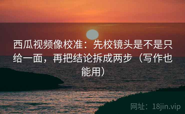 西瓜视频像校准：先校镜头是不是只给一面，再把结论拆成两步（写作也能用）