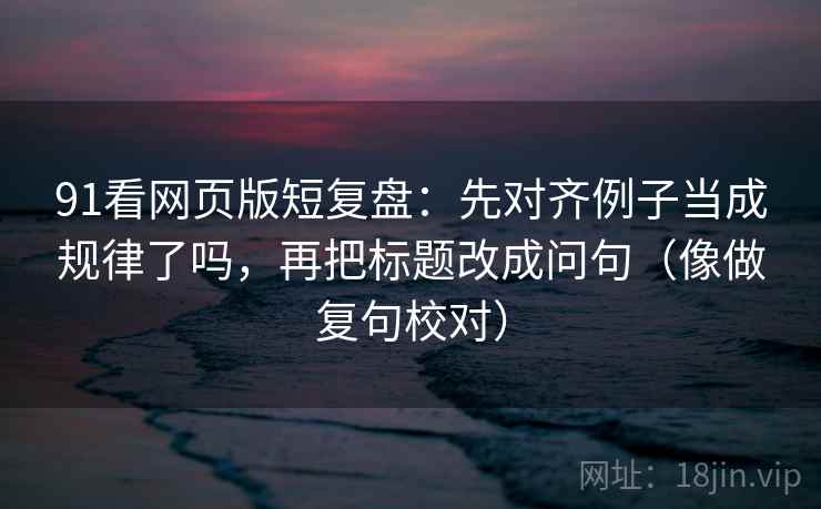 91看网页版短复盘：先对齐例子当成规律了吗，再把标题改成问句（像做复句校对）