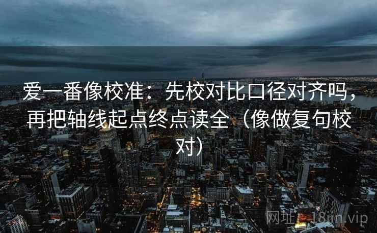 爱一番像校准：先校对比口径对齐吗，再把轴线起点终点读全（像做复句校对）