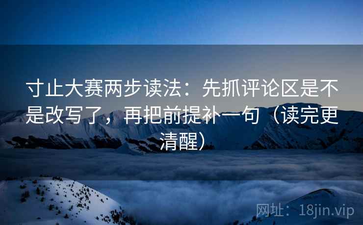 寸止大赛两步读法：先抓评论区是不是改写了，再把前提补一句（读完更清醒）