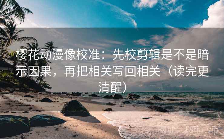 樱花动漫像校准：先校剪辑是不是暗示因果，再把相关写回相关（读完更清醒）