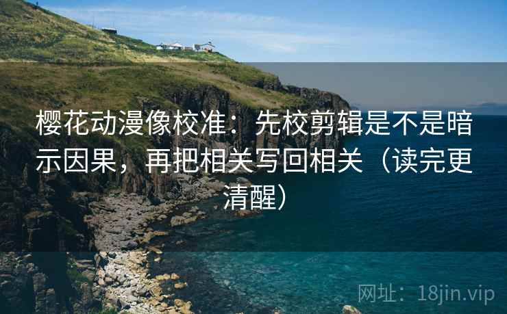 樱花动漫像校准：先校剪辑是不是暗示因果，再把相关写回相关（读完更清醒）