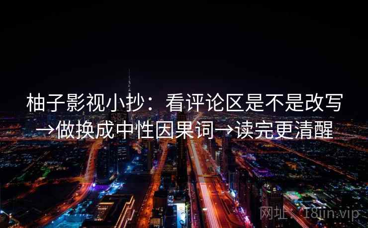 柚子影视小抄：看评论区是不是改写→做换成中性因果词→读完更清醒