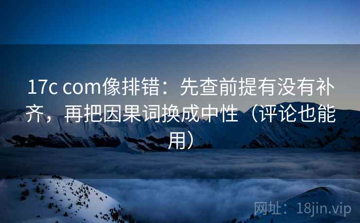 17c com像排错：先查前提有没有补齐，再把因果词换成中性（评论也能用）