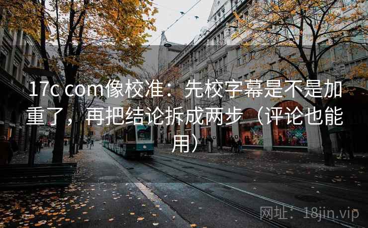 17c com像校准：先校字幕是不是加重了，再把结论拆成两步（评论也能用）