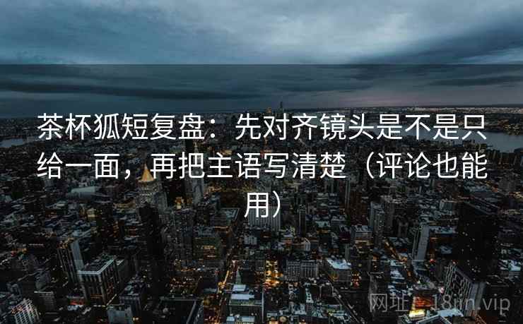 茶杯狐短复盘：先对齐镜头是不是只给一面，再把主语写清楚（评论也能用）