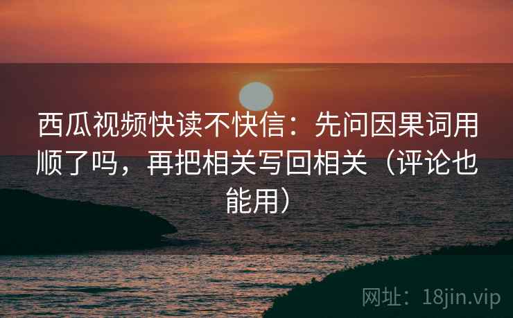 西瓜视频快读不快信：先问因果词用顺了吗，再把相关写回相关（评论也能用）