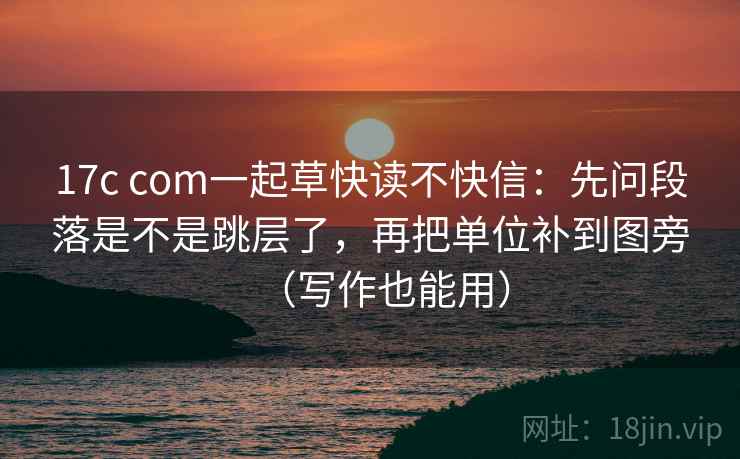 17c com一起草快读不快信：先问段落是不是跳层了，再把单位补到图旁（写作也能用）
