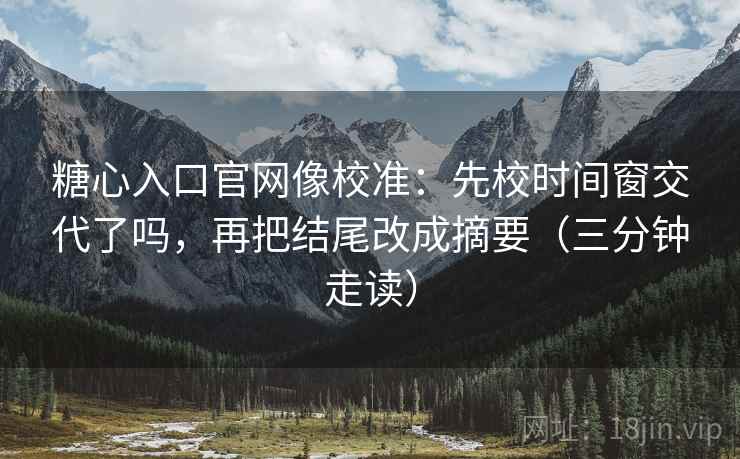 糖心入口官网像校准：先校时间窗交代了吗，再把结尾改成摘要（三分钟走读）