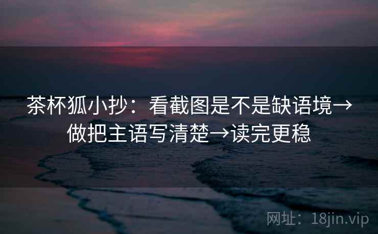 茶杯狐小抄：看截图是不是缺语境→做把主语写清楚→读完更稳
