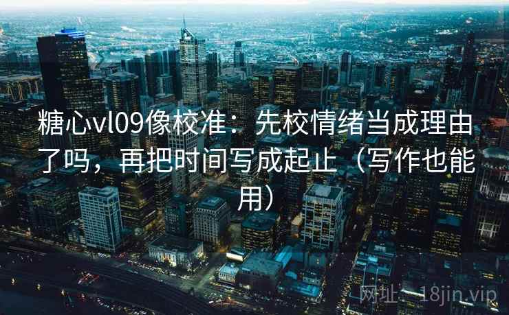 糖心vl09像校准：先校情绪当成理由了吗，再把时间写成起止（写作也能用）