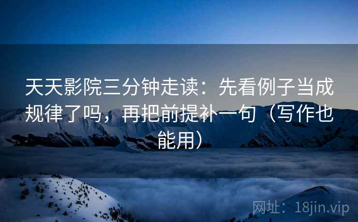 天天影院三分钟走读：先看例子当成规律了吗，再把前提补一句（写作也能用）