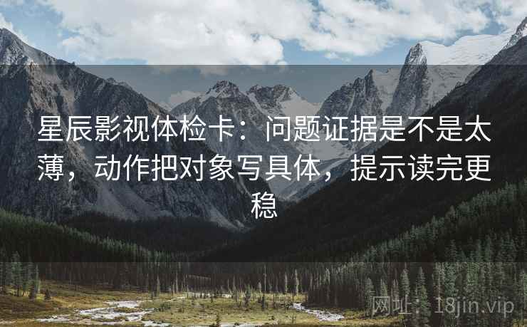 星辰影视体检卡：问题证据是不是太薄，动作把对象写具体，提示读完更稳