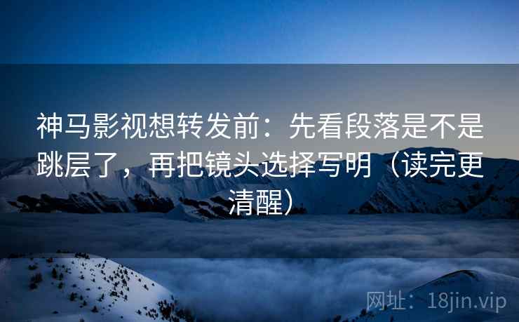 神马影视想转发前：先看段落是不是跳层了，再把镜头选择写明（读完更清醒）