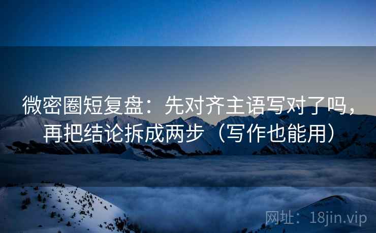 微密圈短复盘：先对齐主语写对了吗，再把结论拆成两步（写作也能用）