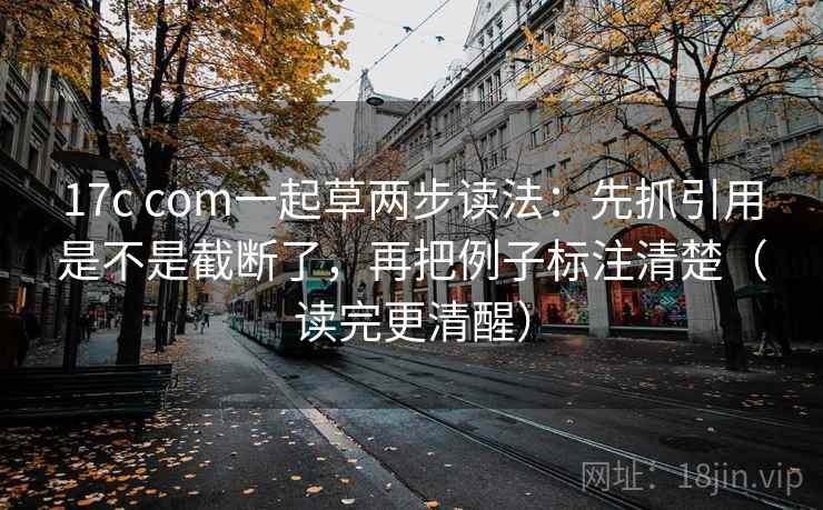 17c com一起草两步读法：先抓引用是不是截断了，再把例子标注清楚（读完更清醒）