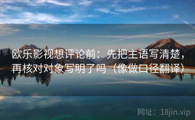 欧乐影视想评论前：先把主语写清楚，再核对对象写明了吗（像做口径翻译）
