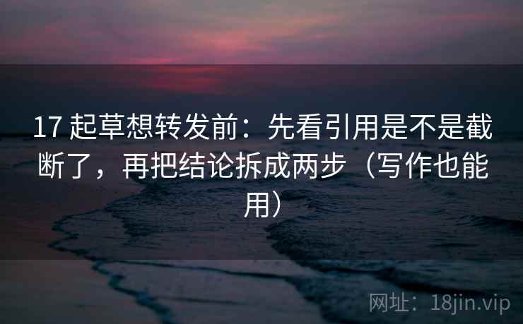 17 起草想转发前：先看引用是不是截断了，再把结论拆成两步（写作也能用）
