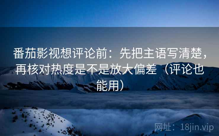 番茄影视想评论前：先把主语写清楚，再核对热度是不是放大偏差（评论也能用）
