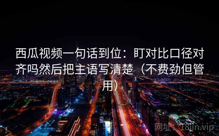 西瓜视频一句话到位：盯对比口径对齐吗然后把主语写清楚（不费劲但管用）
