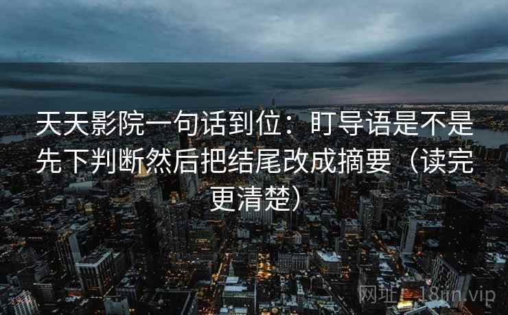 天天影院一句话到位：盯导语是不是先下判断然后把结尾改成摘要（读完更清楚）