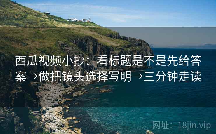 西瓜视频小抄:看标题是不是先给答案→做把镜头选择写明→三分钟走读 西瓜视频小抄:看标题是不是先给答案→做把镜头选择写明→三分钟走读