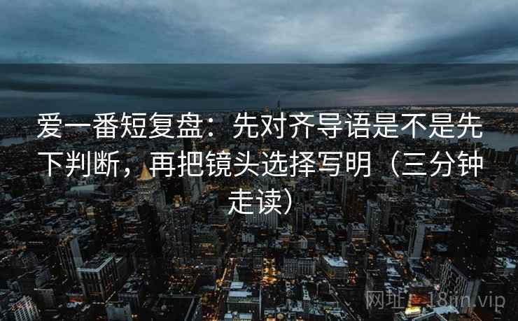 爱一番短复盘：先对齐导语是不是先下判断，再把镜头选择写明（三分钟走读）