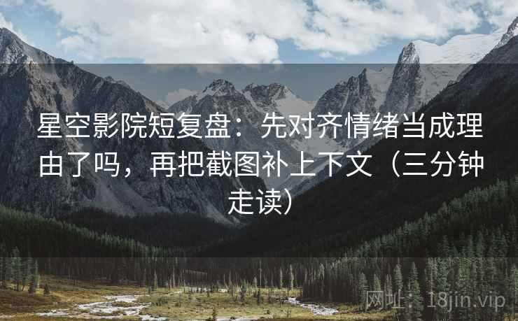 星空影院短复盘：先对齐情绪当成理由了吗，再把截图补上下文（三分钟走读）