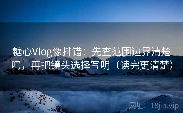 糖心Vlog像排错：先查范围边界清楚吗，再把镜头选择写明（读完更清楚）