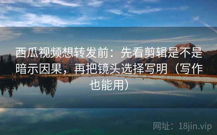 西瓜视频想转发前：先看剪辑是不是暗示因果，再把镜头选择写明（写作也能用）