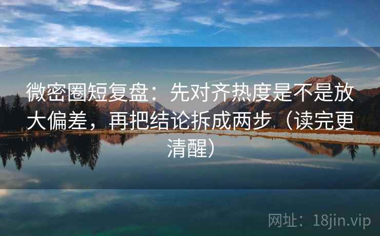 微密圈短复盘：先对齐热度是不是放大偏差，再把结论拆成两步（读完更清醒）