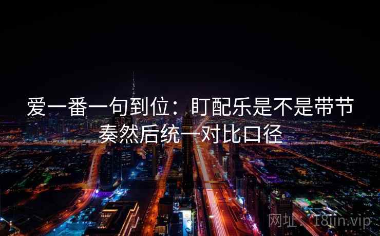 爱一番一句到位：盯配乐是不是带节奏然后统一对比口径