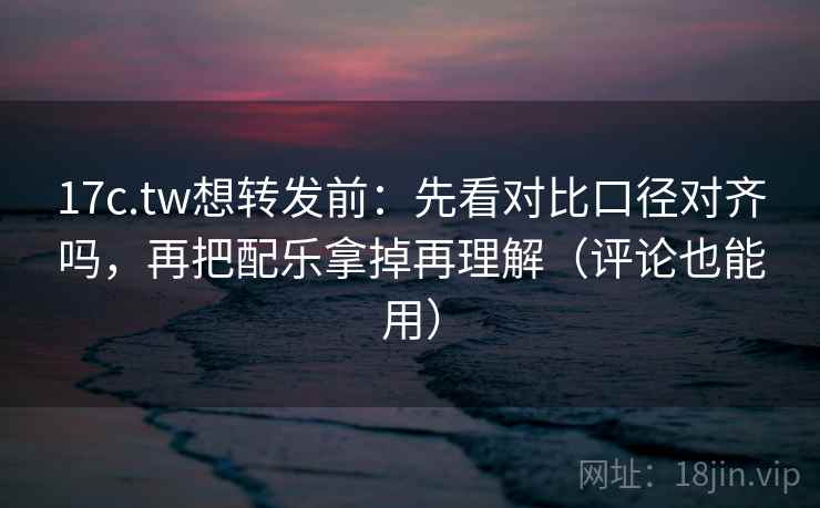 17c.tw想转发前：先看对比口径对齐吗，再把配乐拿掉再理解（评论也能用）