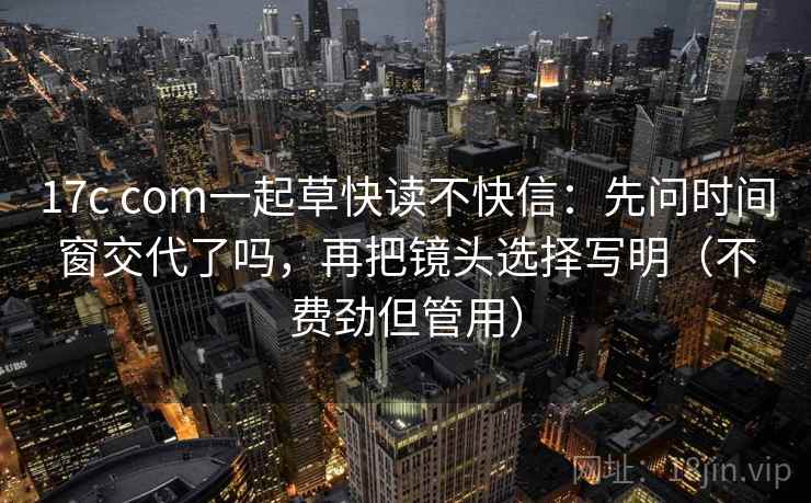 17c com一起草快读不快信：先问时间窗交代了吗，再把镜头选择写明（不费劲但管用）