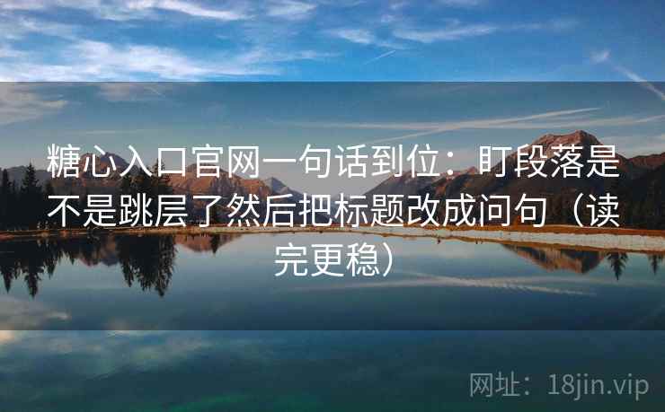 糖心入口官网一句话到位：盯段落是不是跳层了然后把标题改成问句（读完更稳）